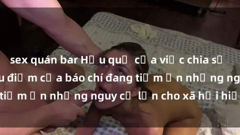 sex quán bar Hậu quả của việc chia sẻ clip sex và làm tiêu điểm của báo chí đang tiềm ẩn những nguy cơ lớn cho xã hội hiện đại