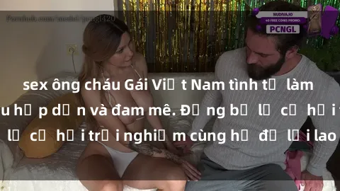 sex ông cháu Gái Việt Nam tình tự làm tình khó cưỡng, siêu hấp dẫn và đam mê. Đừng bỏ lỡ cơ hội trải nghiệm cùng họ để lời lao tuyệt vời.