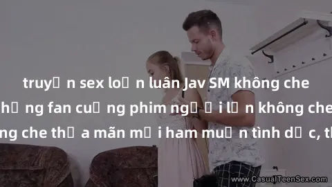truyện sex loạn luân Jav SM không che – Điểm đến của những fan cuồng phim người lớn không che. Xem jav SM không che thỏa mãn mọi ham muốn tình dục, thỏa sức khám phá thế giới đen tối của SM.