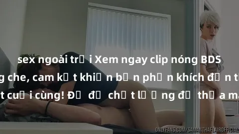 sex ngoài trời Xem ngay clip nóng BDSM đỉnh cao, không che, cam kết khiến bạn phấn khích đến tận giọt cuối cùng! Đủ độ chất lượng để thỏa mãn mọi mong muốn của bạn!