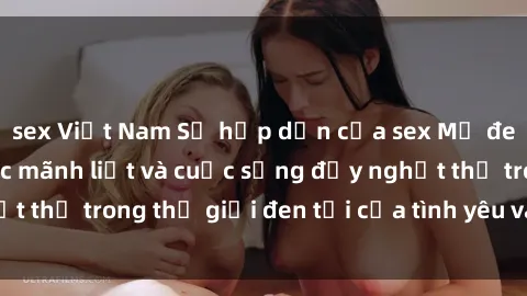 sex Việt Nam Sự hấp dẫn của sex Mỹ đen: Những cảm xúc mãnh liệt và cuộc sống đầy nghẹt thở trong thế giới đen tối của tình yêu và dục vọng.