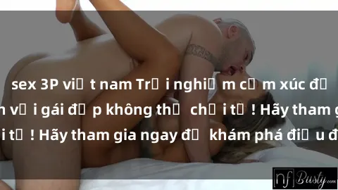 sex 3P việt nam Trải nghiệm cảm xúc đỉnh cao khi làm tình với gái đẹp không thể chối từ! Hãy tham gia ngay để khám phá điều đặc biệt!