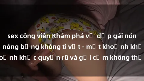 sex công viên Khám phá vẻ đẹp gái nóng bỏng khỏa thân nóng bỏng không tì vết - một khoảnh khắc quyến rũ và gợi cảm không thể cưỡng lại.