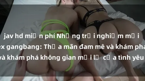 jav hd miễn phí Những trải nghiệm mới lạ và thú vị với sex gangbang: Thỏa mãn đam mê và khám phá không gian mới lạ của tình yêu đồng tính.