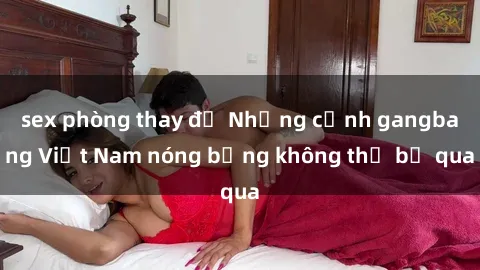 sex phòng thay đồ Những cảnh gangbang Việt Nam nóng bỏng không thể bỏ qua