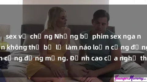 sex vợ chồng Những bộ phim sex nga nóng bỏng, hấp dẫn không thể bỏ lỡ làm náo loạn cộng đồng mạng. Đỉnh cao của nghệ thuật là đây!