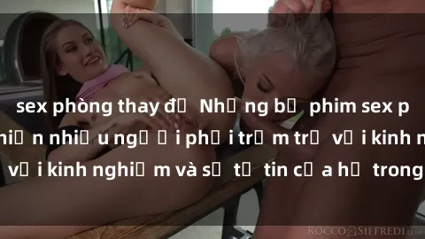 sex phòng thay đồ Những bộ phim sex phụ nữ lớn tuổi khiến nhiều người phải trầm trồ với kinh nghiệm và sự tự tin của họ trong tình dục.