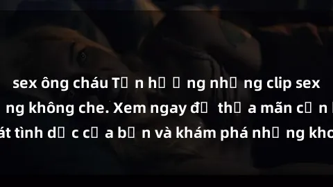 sex ông cháu Tận hưởng những clip sex sinh viên nóng bỏng không che. Xem ngay để thỏa mãn cơn khát tình dục của bạn và khám phá những khoảnh khắc đầy kích thích.