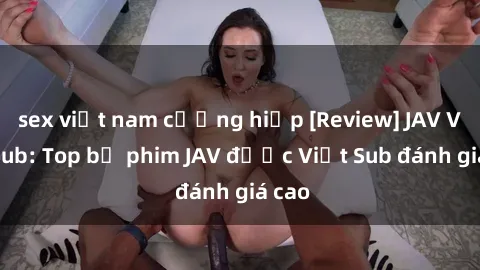 sex việt nam cưỡng hiếp [Review] JAV Việt Sub: Top bộ phim JAV được Việt Sub đánh giá cao