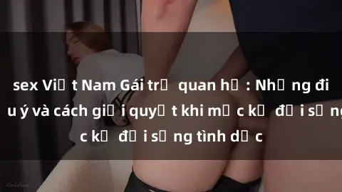 sex Việt Nam Gái trẻ quan hệ: Những điều cần lưu ý và cách giải quyết khi mặc kệ đời sống tình dục
