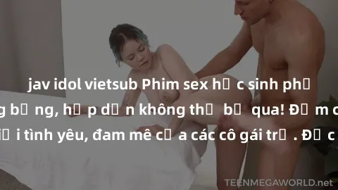 jav idol vietsub Phim sex học sinh phần  Những cảnh nóng bỏng, hấp dẫn không thể bỏ qua! Đắm chìm trong thế giới tình yêu, đam mê của các cô gái trẻ. Đặc biệt chỉ dành cho người trên tuổi.