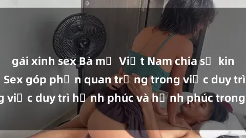 gái xinh sex Bà mẹ Việt Nam chia sẻ kinh nghiệm làm tình: Sex góp phần quan trọng trong việc duy trì hạnh phúc và hạnh phúc trong hôn nhân