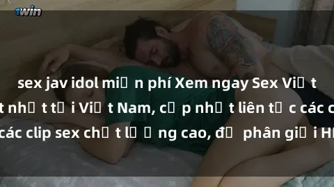 sex jav idol miễn phí Xem ngay Sex Việt Nam HD, video hot nhất tại Việt Nam, cập nhật liên tục các clip sex chất lượng cao, độ phân giải HD. Khám phá ngay!