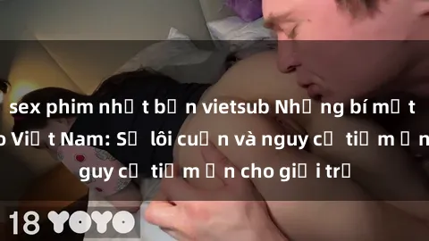 sex phim nhật bản vietsub Những bí mật về sex video Việt Nam: Sự lôi cuốn và nguy cơ tiềm ẩn cho giới trẻ