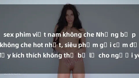 sex phim việt nam không che Những bộ phim sex Việt Nam không che hot nhất, siêu phẩm gợi cảm đầy kích thích không thể bỏ lỡ cho người yêu thích thể loại này