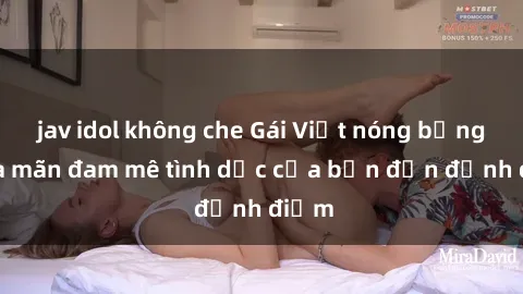 jav idol không che Gái Việt nóng bỏng thỏa mãn đam mê tình dục của bạn đến đỉnh điểm