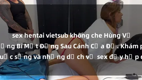 sex hentai vietsub không che Hùng Vỹ Sex Việt Nam: Những Bí Mật Đằng Sau Cánh Cửa Đỏ. Khám phá cuộc sống và những dịch vụ sex đầy hấp dẫn của người Việt Nam.