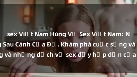 sex Việt Nam Hùng Vỹ Sex Việt Nam: Những Bí Mật Đằng Sau Cánh Cửa Đỏ. Khám phá cuộc sống và những dịch vụ sex đầy hấp dẫn của người Việt Nam.