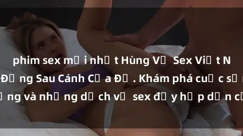 phim sex mới nhất Hùng Vỹ Sex Việt Nam: Những Bí Mật Đằng Sau Cánh Cửa Đỏ. Khám phá cuộc sống và những dịch vụ sex đầy hấp dẫn của người Việt Nam.