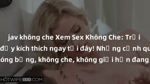 jav không che Xem Sex Không Che: Trải nghiệm mới lạ và đầy kích thích ngay tại đây! Những cảnh quay nóng bỏng, không che, không giới hạn đang chờ đón bạn. Đừng bỏ lỡ!