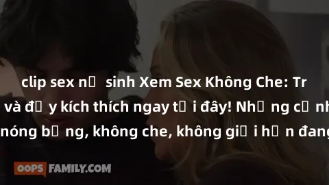clip sex nữ sinh Xem Sex Không Che: Trải nghiệm mới lạ và đầy kích thích ngay tại đây! Những cảnh quay nóng bỏng, không che, không giới hạn đang chờ đón bạn. Đừng bỏ lỡ!