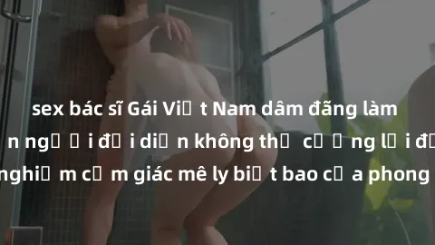 sex bác sĩ Gái Việt Nam dâm đãng làm tình say đắm, khiến người đối diện không thể cưỡng lại được. Hãy trải nghiệm cảm giác mê ly biết bao của phong cách yêu đương đậm chất dân tộc!