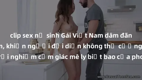 clip sex nữ sinh Gái Việt Nam dâm đãng làm tình say đắm, khiến người đối diện không thể cưỡng lại được. Hãy trải nghiệm cảm giác mê ly biết bao của phong cách yêu đương đậm chất dân tộc!