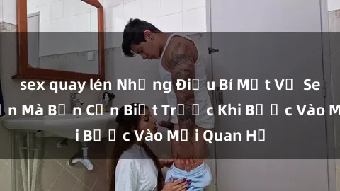 sex quay lén Những Điều Bí Mật Về Sex Người Lớn Mà Bạn Cần Biết Trước Khi Bước Vào Mối Quan Hệ