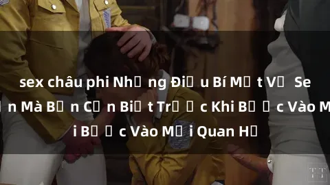 sex châu phi Những Điều Bí Mật Về Sex Người Lớn Mà Bạn Cần Biết Trước Khi Bước Vào Mối Quan Hệ