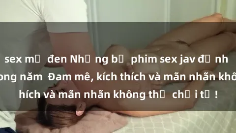 sex mỹ đen Những bộ phim sex jav đỉnh cao phải xem trong năm  Đam mê, kích thích và mãn nhãn không thể chối từ!