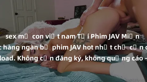 sex mẹ con việt nam Tải Phim JAV Miễn Phí - Thưởng thức hàng ngàn bộ phim JAV hot nhất chỉ cần click download. Không cần đăng ký, không quảng cáo - Dễ dàng tải về và xem online!