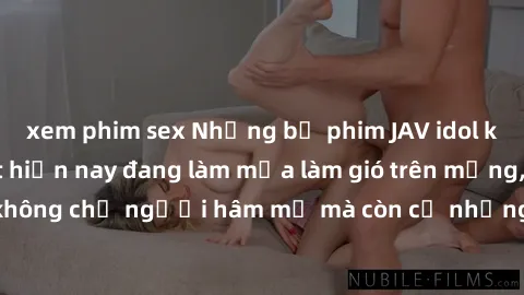 xem phim sex Những bộ phim JAV idol không che hot nhất hiện nay đang làm mưa làm gió trên mạng, hấp dẫn không chỉ người hâm mộ mà còn cả những ai mới tìm hiểu về thể loại này!