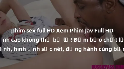 phim sex full HD Xem Phim Jav Full HD: Những bộ phim đỉnh cao không thể bỏ lỡ! Đảm bảo chất lượng ổn định, hình ảnh sắc nét, đồng hành cùng bạn trong những giây phút thư giãn!