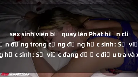 sex sinh viên bị quay lén Phát hiện clip sex nữ sinh gây chấn động trong cộng đồng học sinh: Sự việc đang được điều tra và xử lý