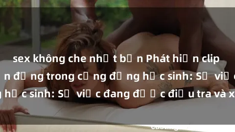 sex không che nhật bản Phát hiện clip sex nữ sinh gây chấn động trong cộng đồng học sinh: Sự việc đang được điều tra và xử lý
