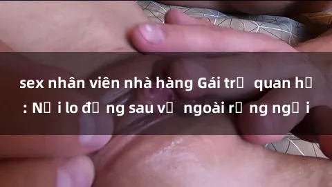 sex nhân viên nhà hàng Gái trẻ quan hệ: Nỗi lo đằng sau vẻ ngoài rạng ngời
