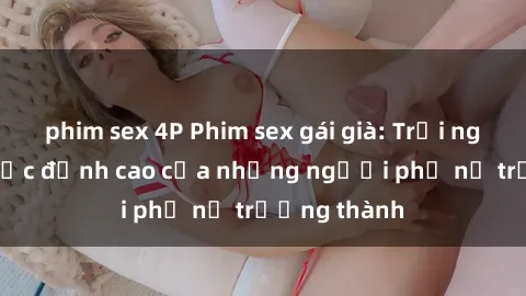 phim sex 4P Phim sex gái già: Trải nghiệm tình dục đỉnh cao của những người phụ nữ trưởng thành