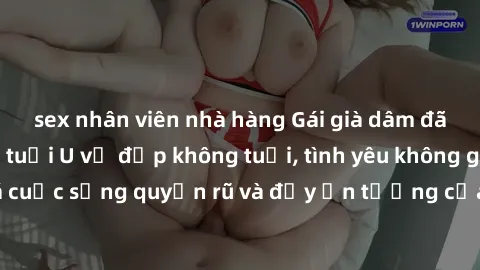 sex nhân viên nhà hàng Gái già dâm đãng: Sự nứng của tuổi U vẻ đẹp không tuổi, tình yêu không giới hạn. Khám phá cuộc sống quyến rũ và đầy ấn tượng của những người phụ nữ trưởng thành!