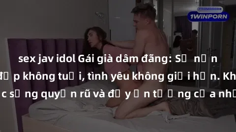 sex jav idol Gái già dâm đãng: Sự nứng của tuổi U vẻ đẹp không tuổi, tình yêu không giới hạn. Khám phá cuộc sống quyến rũ và đầy ấn tượng của những người phụ nữ trưởng thành!