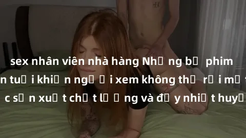 sex nhân viên nhà hàng Những bộ phim sex của phụ nữ lớn tuổi khiến người xem không thể rời mắt. Được sản xuất chất lượng và đầy nhiệt huyết, đáng xem và trải nghiệm.