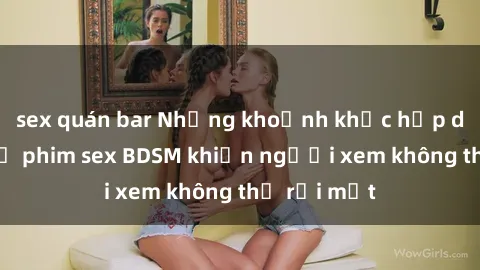 sex quán bar Những khoảnh khắc hấp dẫn trong bộ phim sex BDSM khiến người xem không thể rời mắt