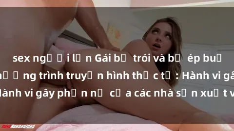 sex người lớn Gái bị trói và bị ép buộc làm tình trong chương trình truyền hình thực tế: Hành vi gây phẫn nộ của các nhà sản xuất và người xem.