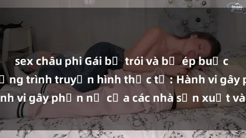 sex châu phi Gái bị trói và bị ép buộc làm tình trong chương trình truyền hình thực tế: Hành vi gây phẫn nộ của các nhà sản xuất và người xem.