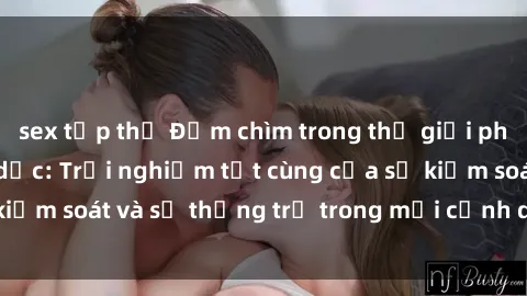 sex tập thể Đắm chìm trong thế giới phim sex nô lệ tình dục: Trải nghiệm tột cùng của sự kiểm soát và sự thống trị trong mỗi cảnh quay mãnh liệt