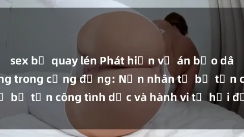 sex bị quay lén Phát hiện vụ án bạo dâm sex gây chấn động trong cộng đồng: Nạn nhân tố bị tấn công tình dục và hành vi tệ hại được tiết lộ
