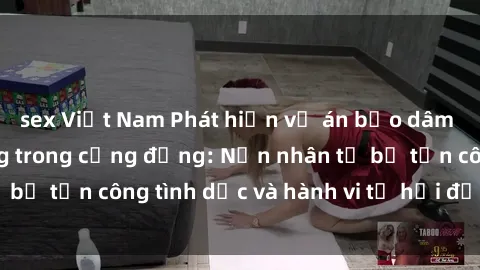 sex Việt Nam Phát hiện vụ án bạo dâm sex gây chấn động trong cộng đồng: Nạn nhân tố bị tấn công tình dục và hành vi tệ hại được tiết lộ