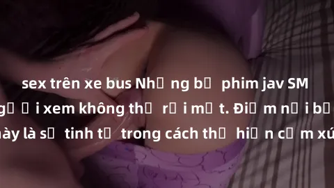 sex trên xe bus Những bộ phim jav SM không che khiến người xem không thể rời mắt. Điểm nổi bật của thể loại này là sự tinh tế trong cách thể hiện cảm xúc và sự hấp dẫn của những cảnh quay.