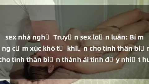 sex nhà nghỉ Truyện sex loạn luân: Bí mật gia đình và những cảm xúc khó tả khiến cho tình thân biến thành ái tình đầy nhiệt huyết