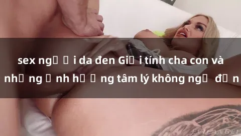 sex người da đen Giới tính cha con và những ảnh hưởng tâm lý không ngờ đến