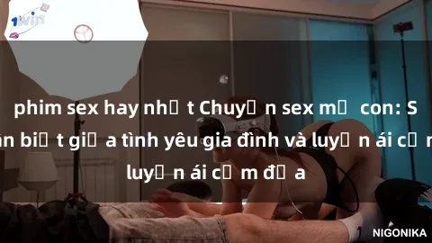 phim sex hay nhất Chuyện sex mẹ con: Sự phân biệt giữa tình yêu gia đình và luyến ái cấm địa